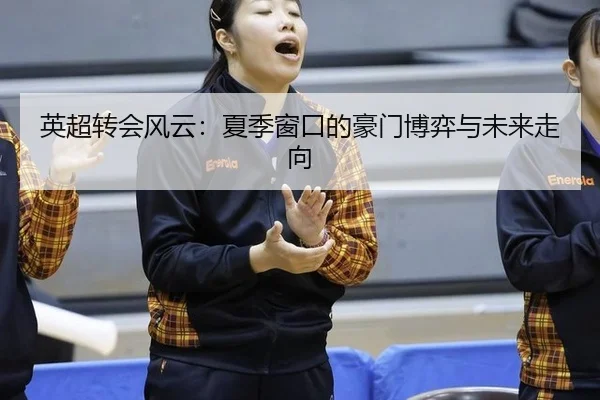 英超转会风云：夏季窗口的豪门博弈与未来走向