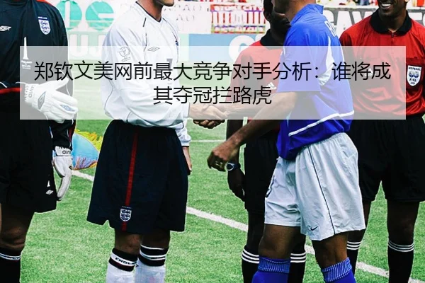 郑钦文美网前最大竞争对手分析：谁将成其夺冠拦路虎